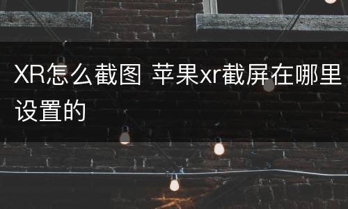 XR怎么截图 苹果xr截屏在哪里设置的