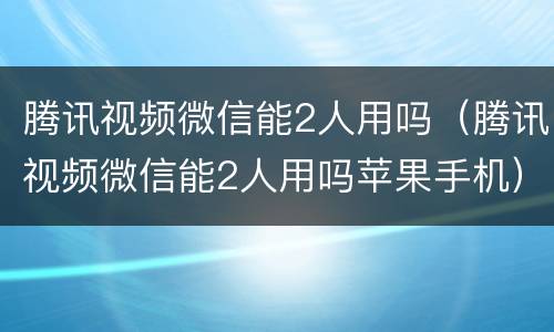 腾讯视频微信能2人用吗（腾讯视频微信能2人用吗苹果手机）