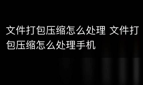文件打包压缩怎么处理 文件打包压缩怎么处理手机