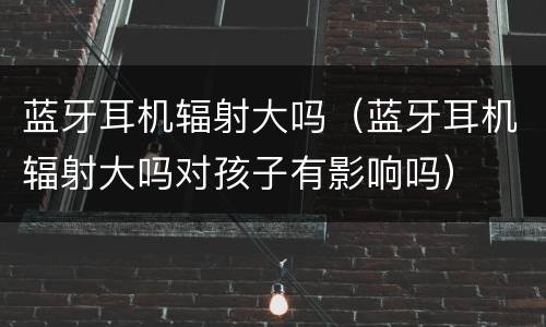 蓝牙耳机辐射大吗（蓝牙耳机辐射大吗对孩子有影响吗）