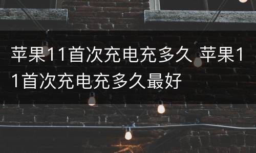 苹果11首次充电充多久 苹果11首次充电充多久最好