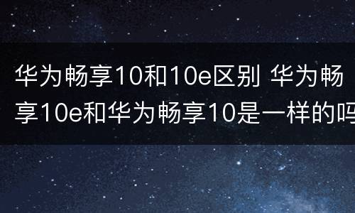 华为畅享10和10e区别 华为畅享10e和华为畅享10是一样的吗