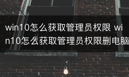 win10怎么获取管理员权限 win10怎么获取管理员权限删电脑的东西好烦