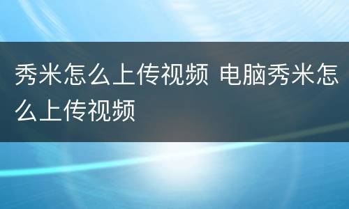 秀米怎么上传视频 电脑秀米怎么上传视频