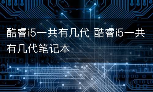酷睿i5一共有几代 酷睿i5一共有几代笔记本