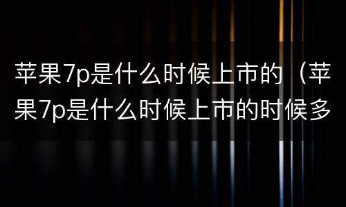 苹果7p是什么时候上市的（苹果7p是什么时候上市的时候多少钱）