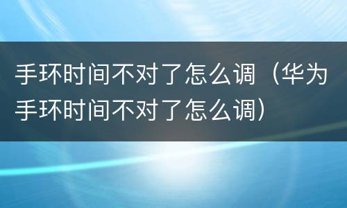 手环时间不对了怎么调（华为手环时间不对了怎么调）