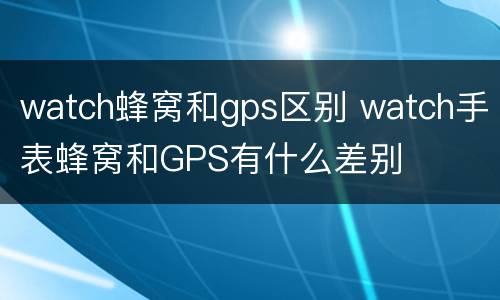 watch蜂窝和gps区别 watch手表蜂窝和GPS有什么差别