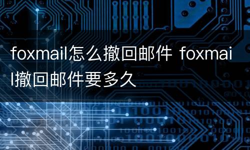 foxmail怎么撤回邮件 foxmail撤回邮件要多久
