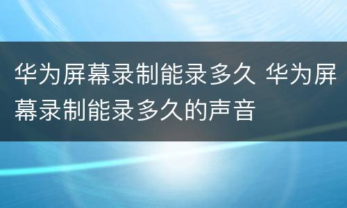 华为屏幕录制能录多久 华为屏幕录制能录多久的声音