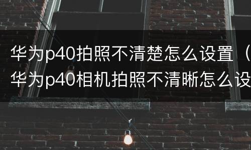 华为p40拍照不清楚怎么设置（华为p40相机拍照不清晰怎么设置）