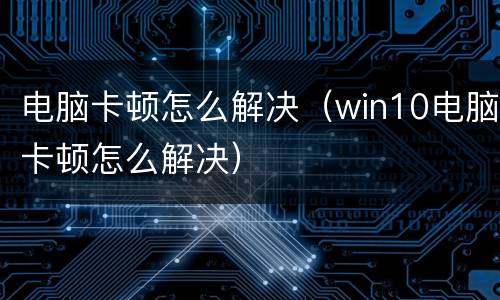 电脑卡顿怎么解决（win10电脑卡顿怎么解决）