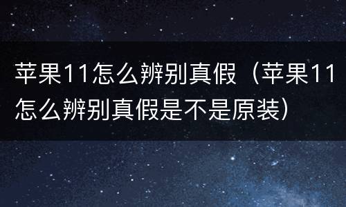 苹果11怎么辨别真假（苹果11怎么辨别真假是不是原装）