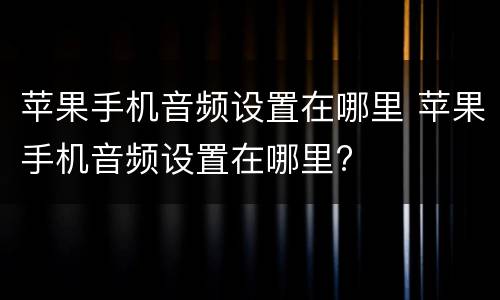 苹果手机音频设置在哪里 苹果手机音频设置在哪里?