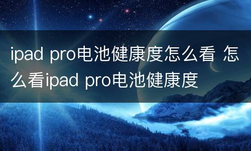 ipad pro电池健康度怎么看 怎么看ipad pro电池健康度