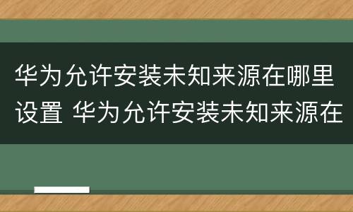 华为允许安装未知来源在哪里设置 华为允许安装未知来源在哪里设置密码