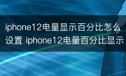 iphone12电量显示百分比怎么设置 iphone12电量百分比显示怎么调