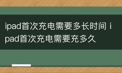 ipad首次充电需要多长时间 ipad首次充电需要充多久