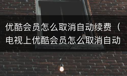 优酷会员怎么取消自动续费（电视上优酷会员怎么取消自动续费）