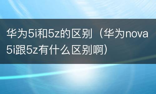 华为5i和5z的区别（华为nova5i跟5z有什么区别啊）