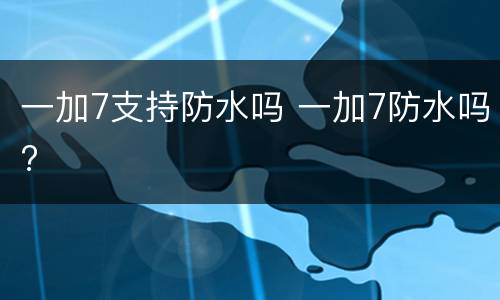 一加7支持防水吗 一加7防水吗?