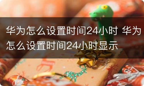 华为怎么设置时间24小时 华为怎么设置时间24小时显示