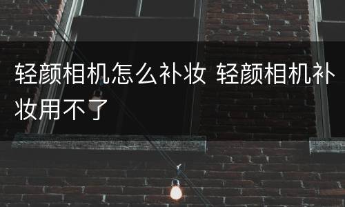 轻颜相机怎么补妆 轻颜相机补妆用不了