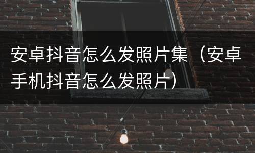 安卓抖音怎么发照片集（安卓手机抖音怎么发照片）