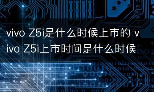 vivo Z5i是什么时候上市的 vivo Z5i上市时间是什么时候