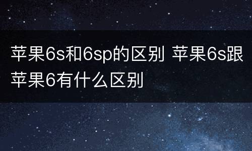 苹果6s和6sp的区别 苹果6s跟苹果6有什么区别