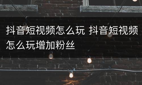 抖音短视频怎么玩 抖音短视频怎么玩增加粉丝