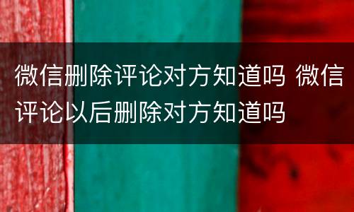 微信删除评论对方知道吗 微信评论以后删除对方知道吗
