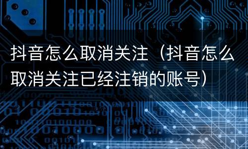 抖音怎么取消关注（抖音怎么取消关注已经注销的账号）