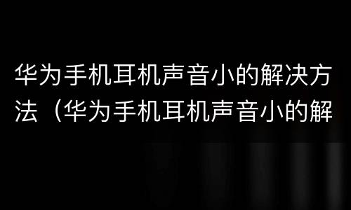 华为手机耳机声音小的解决方法（华为手机耳机声音小的解决方法有哪些）