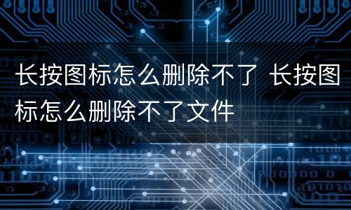 长按图标怎么删除不了 长按图标怎么删除不了文件