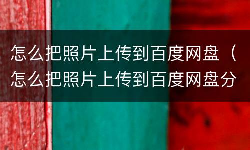 怎么把照片上传到百度网盘（怎么把照片上传到百度网盘分享给别人）