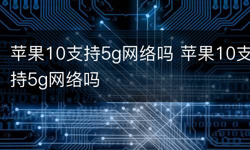 苹果10支持5g网络吗 苹果10支持5g网络吗