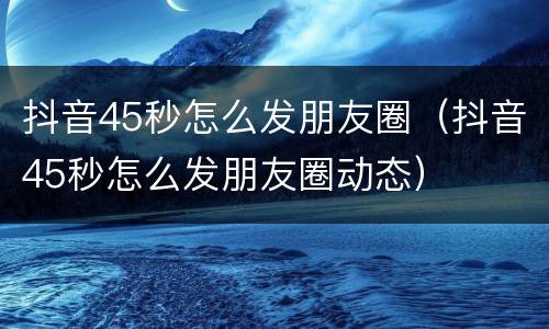 抖音45秒怎么发朋友圈（抖音45秒怎么发朋友圈动态）