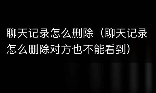 聊天记录怎么删除（聊天记录怎么删除对方也不能看到）