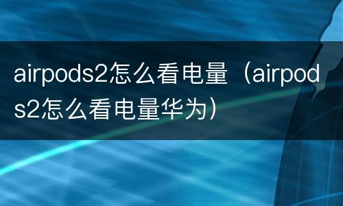 airpods2怎么看电量（airpods2怎么看电量华为）