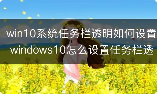 win10系统任务栏透明如何设置 windows10怎么设置任务栏透明