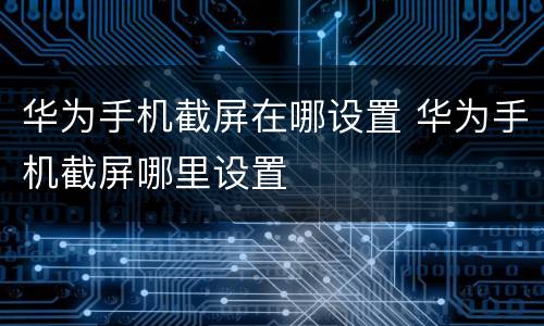 华为手机截屏在哪设置 华为手机截屏哪里设置