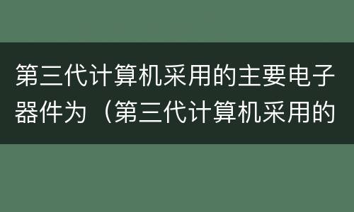 第三代计算机采用的主要电子器件为（第三代计算机采用的主要电子器件为电子管是否正确）