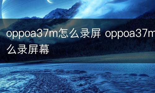 oppoa37m怎么录屏 oppoa37m怎么录屏幕