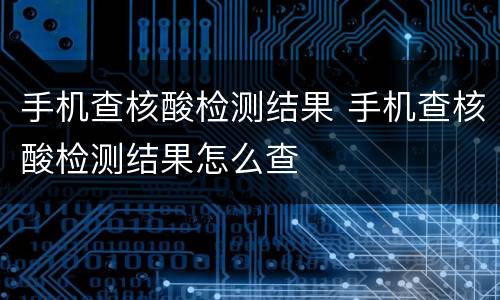 手机查核酸检测结果 手机查核酸检测结果怎么查