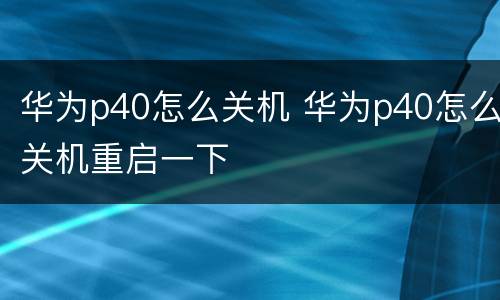 华为p40怎么关机 华为p40怎么关机重启一下