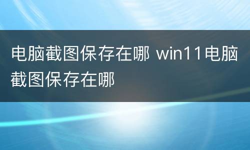 电脑截图保存在哪 win11电脑截图保存在哪