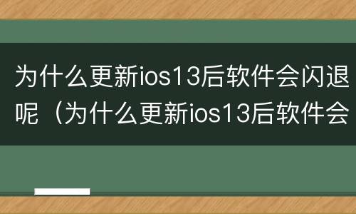 为什么更新ios13后软件会闪退呢（为什么更新ios13后软件会闪退呢怎么回事）