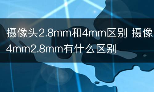 摄像头2.8mm和4mm区别 摄像头4mm2.8mm有什么区别