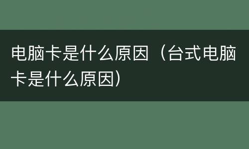 电脑卡是什么原因（台式电脑卡是什么原因）